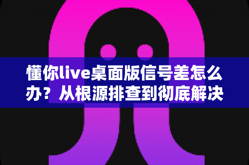 懂你live桌面版信号差怎么办？从根源排查到彻底解决的完整指南