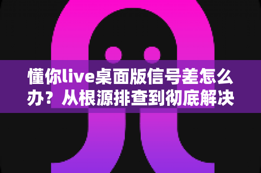 懂你live桌面版信号差怎么办？从根源排查到彻底解决的完整指南