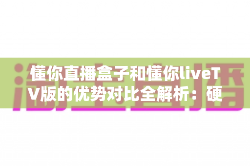 懂你直播盒子和懂你liveTV版的优势对比全解析：硬件盒子与TV软件方案，哪一款才是你客厅观影的最优解？