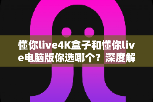 懂你live4K盒子和懂你live电脑版你选哪个?深度解析两大版本差异,助你找到最适合的观影方案 懂你live4K盒子和懂你live电脑版你选哪个?深度解析两大版本差异,助你找到最适合的观影方案