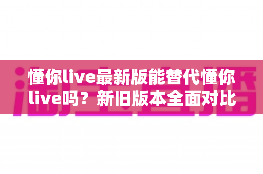 懂你live最新版能替代懂你live吗?新旧版本全面对比与升级决策指南 懂你live最新版能替代懂你live吗?新旧版本全面对比与升级决策指南
