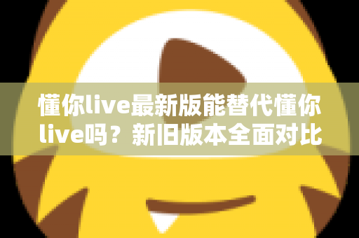 懂你live最新版能替代懂你live吗?新旧版本全面对比与升级决策指南 懂你live最新版能替代懂你live吗?新旧版本全面对比与升级决策指南