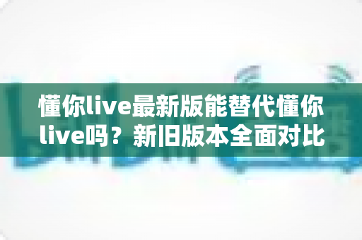 懂你live最新版能替代懂你live吗?新旧版本全面对比与升级决策指南 懂你live最新版能替代懂你live吗?新旧版本全面对比与升级决策指南