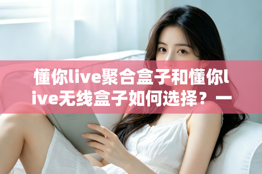 懂你live聚合盒子和懂你live无线盒子如何选择?一篇文章帮你彻底搞懂选购思路 懂你live聚合盒子和懂你live无线盒子如何选择?一篇文章帮你彻底搞懂选购思路