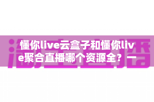 懂你live云盒子和懂你live聚合直播哪个资源全？一篇讲透资源、体验与选择的深度对比