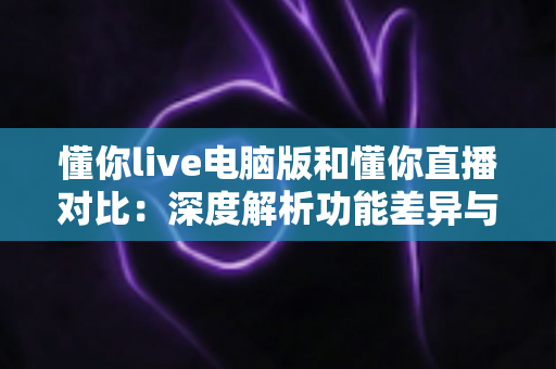 懂你live电脑版和懂你直播对比：深度解析功能差异与使用场景，帮你找到最合适的观看与互动方式