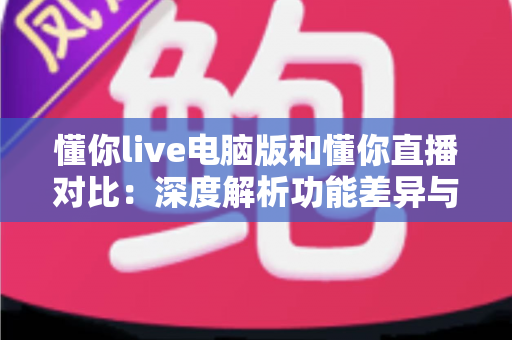 懂你live电脑版和懂你直播对比：深度解析功能差异与使用场景，帮你找到最合适的观看与互动方式