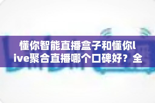 懂你智能直播盒子和懂你live聚合直播哪个口碑好?全面对比评测与选购指南 懂你智能直播盒子和懂你live聚合直播哪个口碑好?全面对比评测与选购指南