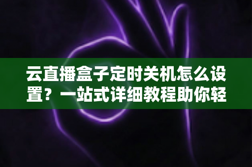 云直播盒子定时关机怎么设置？一站式详细教程助你轻松管理直播设备