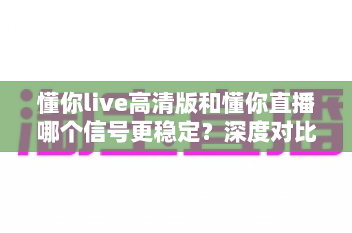 懂你live高清版和懂你直播哪个信号更稳定?深度对比解析,帮你找到最适合自己的观看版本 懂你live高清版和懂你直播哪个信号更稳定?深度对比解析,帮你找到最适合自己的观看版本
