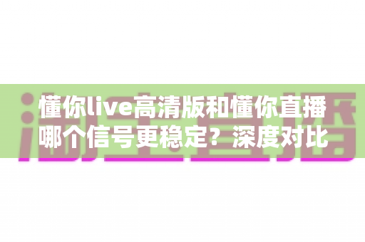懂你live高清版和懂你直播哪个信号更稳定?深度对比解析,帮你找到最适合自己的观看版本 懂你live高清版和懂你直播哪个信号更稳定?深度对比解析,帮你找到最适合自己的观看版本