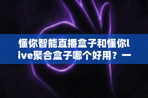 懂你智能直播盒子和懂你live聚合盒子哪个好用？一篇文章帮你选对不选贵