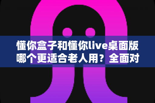 懂你盒子和懂你live桌面版哪个更适合老人用？全面对比解析与贴心选购建议