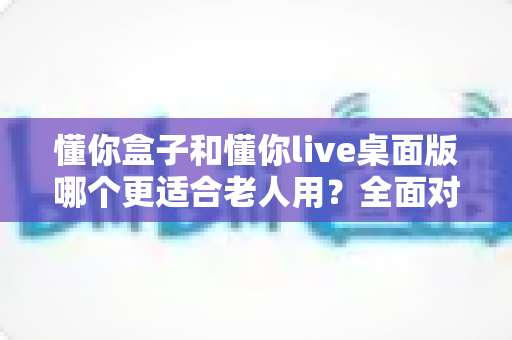 懂你盒子和懂你live桌面版哪个更适合老人用？全面对比解析与贴心选购建议