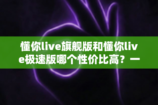 懂你live旗舰版和懂你live极速版哪个性价比高?一文看懂两大版本差异与选购攻略 懂你live旗舰版和懂你live极速版哪个性价比高?一文看懂两大版本差异与选购攻略