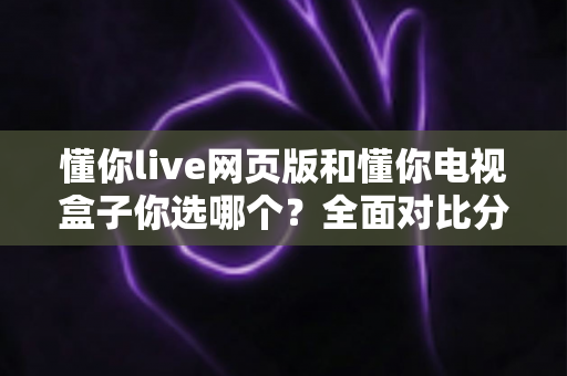 懂你live网页版和懂你电视盒子你选哪个?全面对比分析帮你做出最适合的选择 懂你live网页版和懂你电视盒子你选哪个?全面对比分析帮你做出最适合的选择