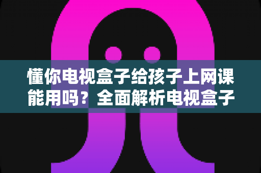 懂你电视盒子给孩子上网课能用吗？全面解析电视盒子上网课的可行性、优缺点与实用方案
