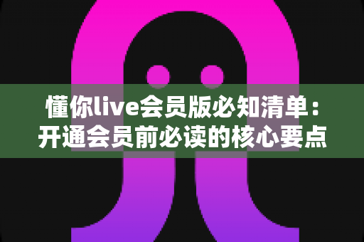 懂你live会员版必知清单:开通会员前必读的核心要点与避坑全攻略 懂你live会员版必知清单:开通会员前必读的核心要点与避坑全攻略