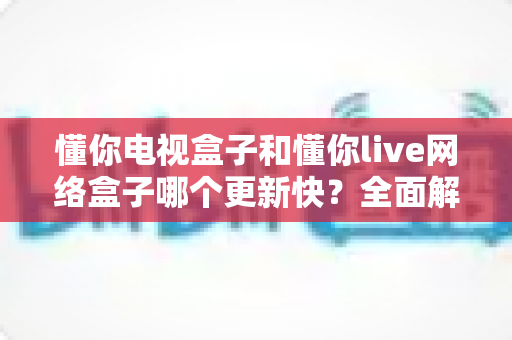 懂你电视盒子和懂你live网络盒子哪个更新快?全面解析两大盒子的更新机制与选购建议 懂你电视盒子和懂你live网络盒子哪个更新快?全面解析两大盒子的更新机制与选购建议