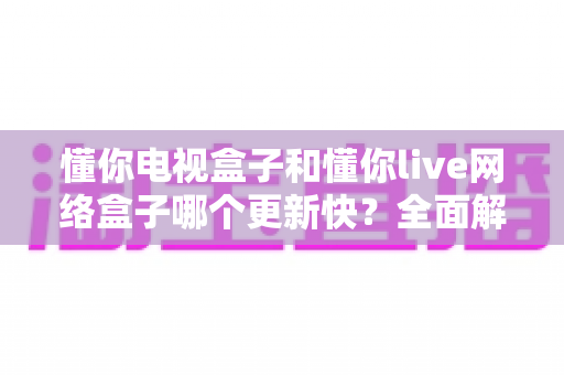 懂你电视盒子和懂你live网络盒子哪个更新快?全面解析两大盒子的更新机制与选购建议 懂你电视盒子和懂你live网络盒子哪个更新快?全面解析两大盒子的更新机制与选购建议