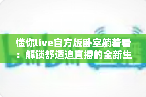 懂你live官方版卧室躺着看:解锁舒适追直播的全新生活方式 懂你live官方版卧室躺着看:解锁舒适追直播的全新生活方式