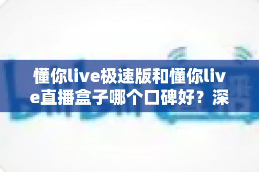懂你live极速版和懂你live直播盒子哪个口碑好?深度对比评测与避坑选择指南 懂你live极速版和懂你live直播盒子哪个口碑好?深度对比评测与避坑选择指南