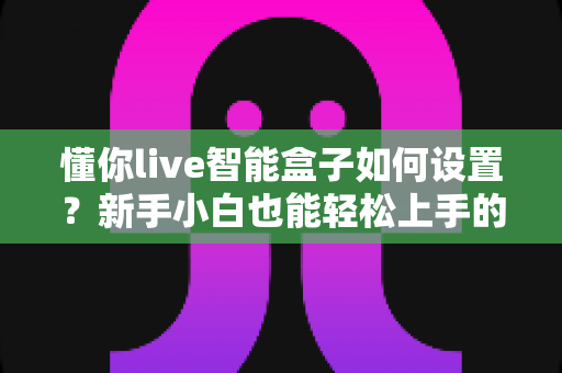 懂你live智能盒子如何设置？新手小白也能轻松上手的完整配置教程与实用技巧分享