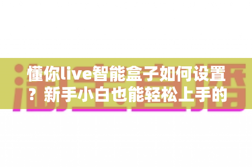 懂你live智能盒子如何设置？新手小白也能轻松上手的完整配置教程与实用技巧分享