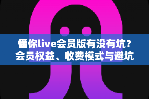 懂你live会员版有没有坑?会员权益、收费模式与避坑经验全解析 懂你live会员版有没有坑?会员权益、收费模式与避坑经验全解析