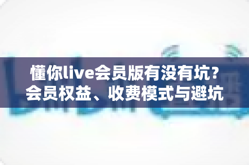 懂你live会员版有没有坑?会员权益、收费模式与避坑经验全解析 懂你live会员版有没有坑?会员权益、收费模式与避坑经验全解析