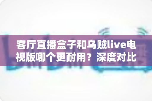 客厅直播盒子和乌贼live电视版哪个更耐用？深度对比解析，帮你选对客厅观影方案