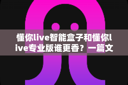 懂你live智能盒子和懂你live专业版谁更香?一篇文章帮你彻底搞懂怎么选 懂你live智能盒子和懂你live专业版谁更香?一篇文章帮你彻底搞懂怎么选