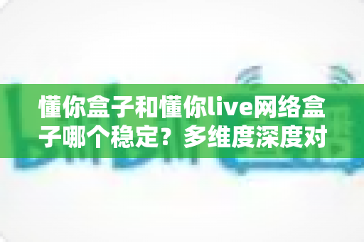 懂你盒子和懂你live网络盒子哪个稳定？多维度深度对比，帮你选对家用网络电视盒子不踩坑