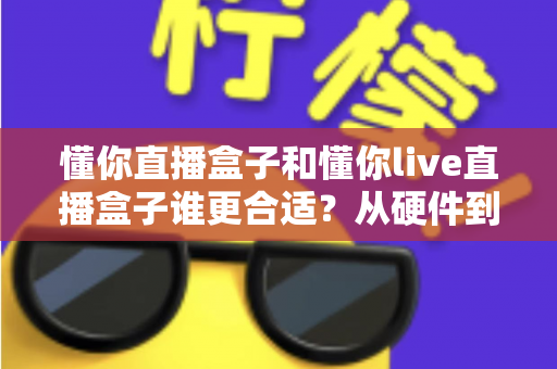 懂你直播盒子和懂你live直播盒子谁更合适?从硬件到人群的全方位选购指南 懂你直播盒子和懂你live直播盒子谁更合适?从硬件到人群的全方位选购指南