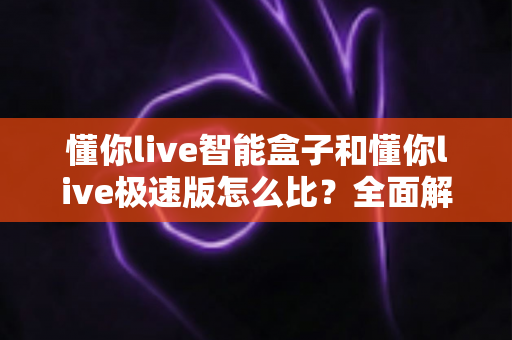 懂你live智能盒子和懂你live极速版怎么比？全面解析两款设备差异，帮你选对不选贵