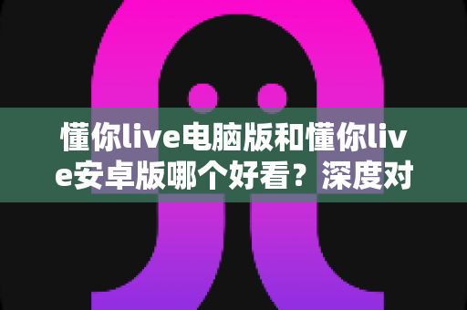 懂你live电脑版和懂你live安卓版哪个好看?深度对比评测帮你选出最适合的观看方式 懂你live电脑版和懂你live安卓版哪个好看?深度对比评测帮你选出最适合的观看方式