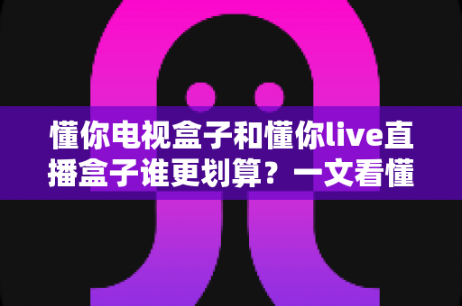 懂你电视盒子和懂你live直播盒子谁更划算?一文看懂怎么选才不吃亏 懂你电视盒子和懂你live直播盒子谁更划算?一文看懂怎么选才不吃亏