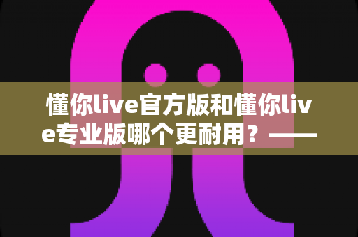 懂你live官方版和懂你live专业版哪个更耐用?——稳定性、维护周期与长期使用体验全面对比指南 懂你live官方版和懂你live专业版哪个更耐用?——稳定性、维护周期与长期使用体验全面对比指南