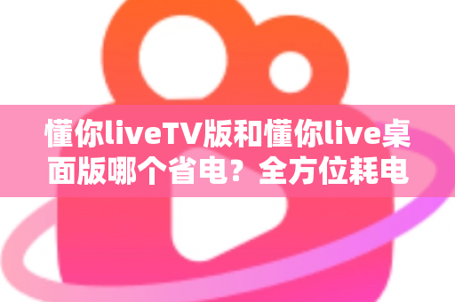 懂你liveTV版和懂你live桌面版哪个省电？全方位耗电对比与实用省电指南