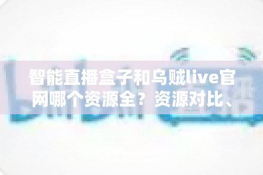 智能直播盒子和乌贼live官网哪个资源全？资源对比、风险解析与理性选择指南