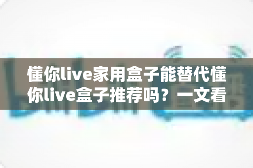 懂你live家用盒子能替代懂你live盒子推荐吗?一文看懂选购指南与真实体验 懂你live家用盒子能替代懂你live盒子推荐吗?一文看懂选购指南与真实体验
