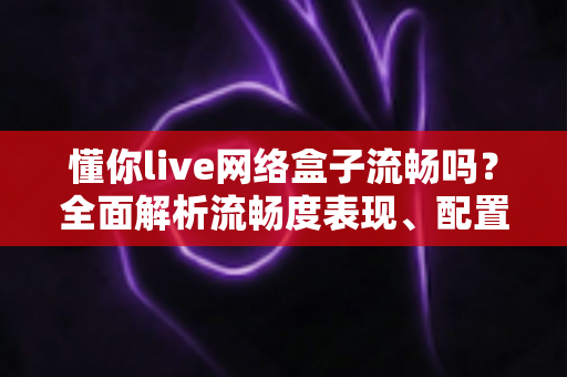 懂你live网络盒子流畅吗？全面解析流畅度表现、配置性能与实用优化技巧