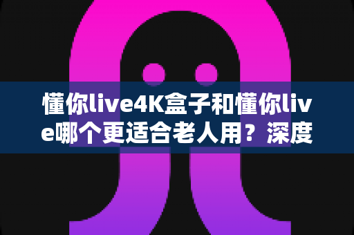 懂你live4K盒子和懂你live哪个更适合老人用?深度对比评测与选购指南 懂你live4K盒子和懂你live哪个更适合老人用?深度对比评测与选购指南
