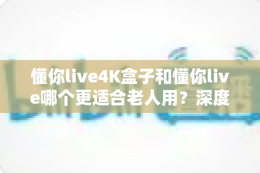 懂你live4K盒子和懂你live哪个更适合老人用?深度对比评测与选购指南 懂你live4K盒子和懂你live哪个更适合老人用?深度对比评测与选购指南