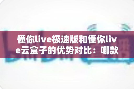 懂你live极速版和懂你live云盒子的优势对比:哪款直播方案更适合你?全面解析与选购指南 懂你live极速版和懂你live云盒子的优势对比:哪款直播方案更适合你?全面解析与选购指南