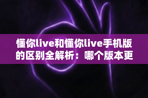 懂你live和懂你live手机版的区别全解析:哪个版本更适合你的使用需求? 懂你live和懂你live手机版的区别全解析:哪个版本更适合你的使用需求?
