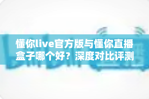 懂你live官方版与懂你直播盒子哪个好？深度对比评测助你选出最合适的观看神器