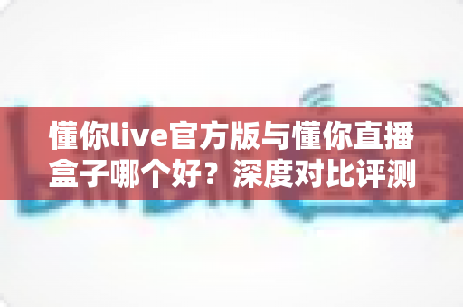 懂你live官方版与懂你直播盒子哪个好？深度对比评测助你选出最合适的观看神器