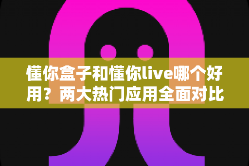 懂你盒子和懂你live哪个好用？两大热门应用全面对比，看完这篇不再纠结