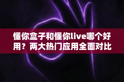 懂你盒子和懂你live哪个好用？两大热门应用全面对比，看完这篇不再纠结